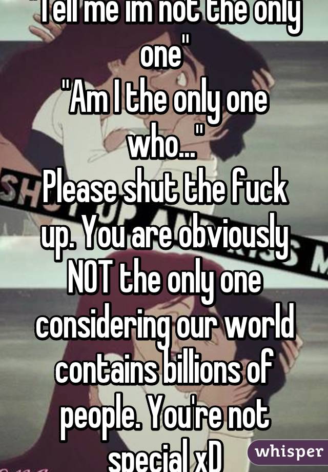 "Tell me im not the only one"
"Am I the only one who..."
Please shut the fuck up. You are obviously NOT the only one considering our world contains billions of people. You're not special xD