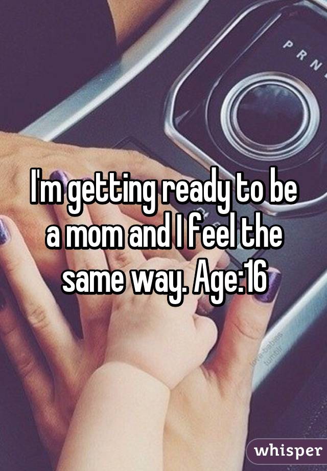 I'm getting ready to be a mom and I feel the same way. Age:16