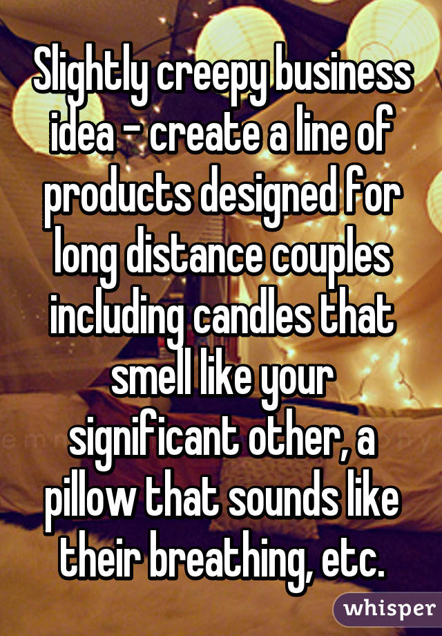 Slightly creepy business idea - create a line of products designed for long distance couples including candles that smell like your significant other, a pillow that sounds like their breathing, etc.