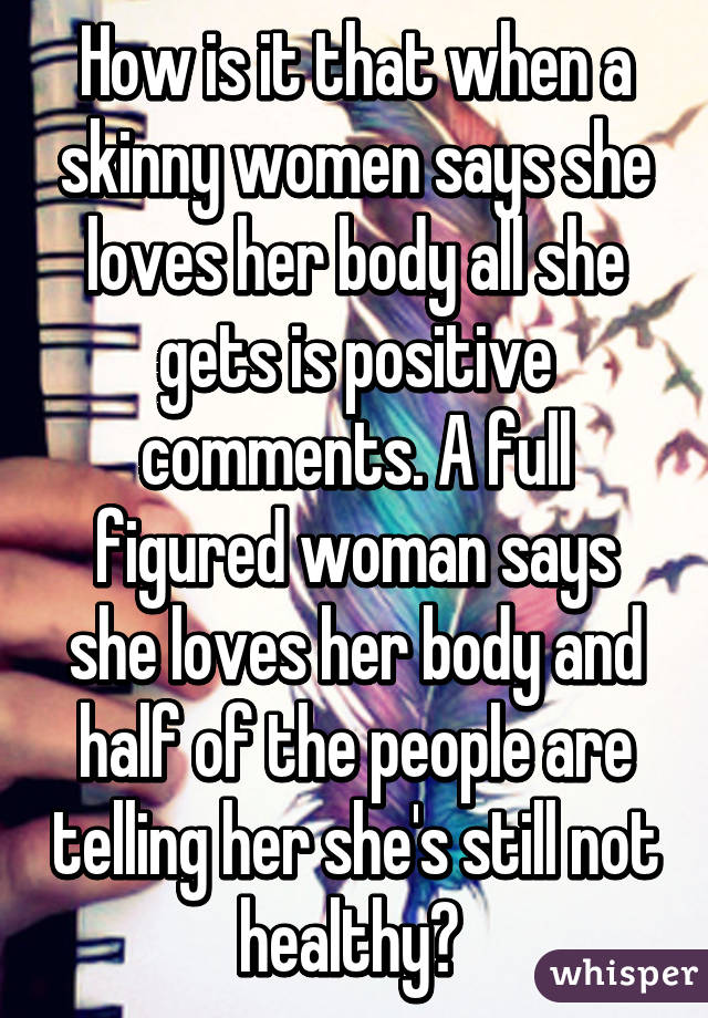 How is it that when a skinny women says she loves her body all she gets is positive comments. A full figured woman says she loves her body and half of the people are telling her she's still not healthy? 