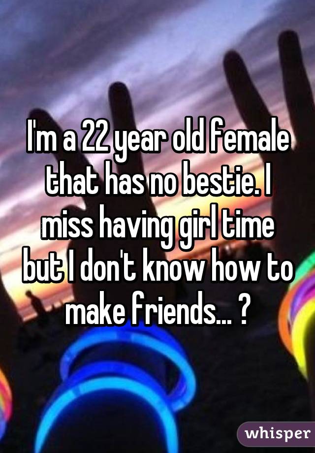 I'm a 22 year old female that has no bestie. I miss having girl time but I don't know how to make friends... 😔