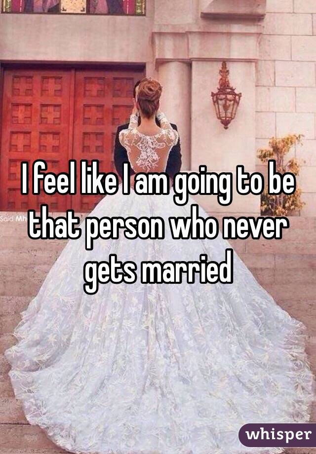 I feel like I am going to be that person who never gets married