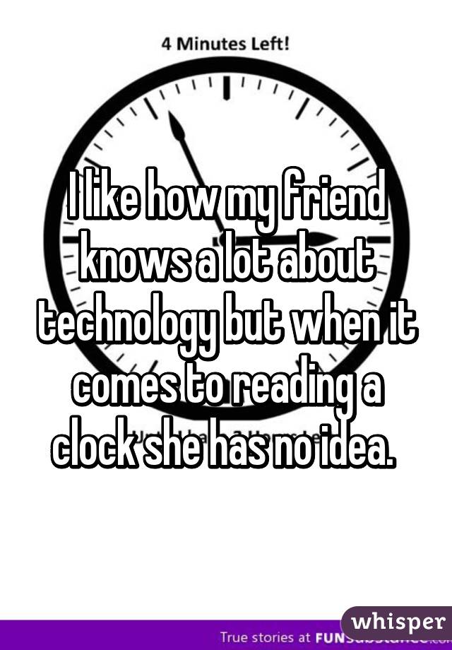 I like how my friend knows a lot about technology but when it comes to reading a clock she has no idea. 