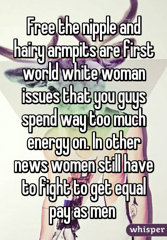 Free the nipple and hairy armpits are first world white woman issues that you guys spend way too much energy on. In other news women still have to fight to get equal pay as men 