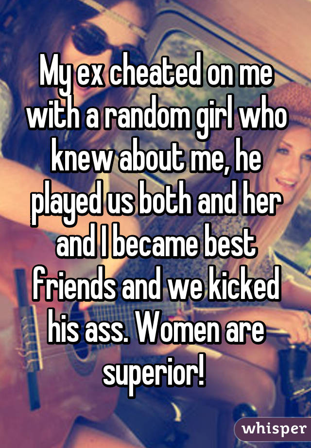 My ex cheated on me with a random girl who knew about me, he played us both and her and I became best friends and we kicked his ass. Women are superior! 