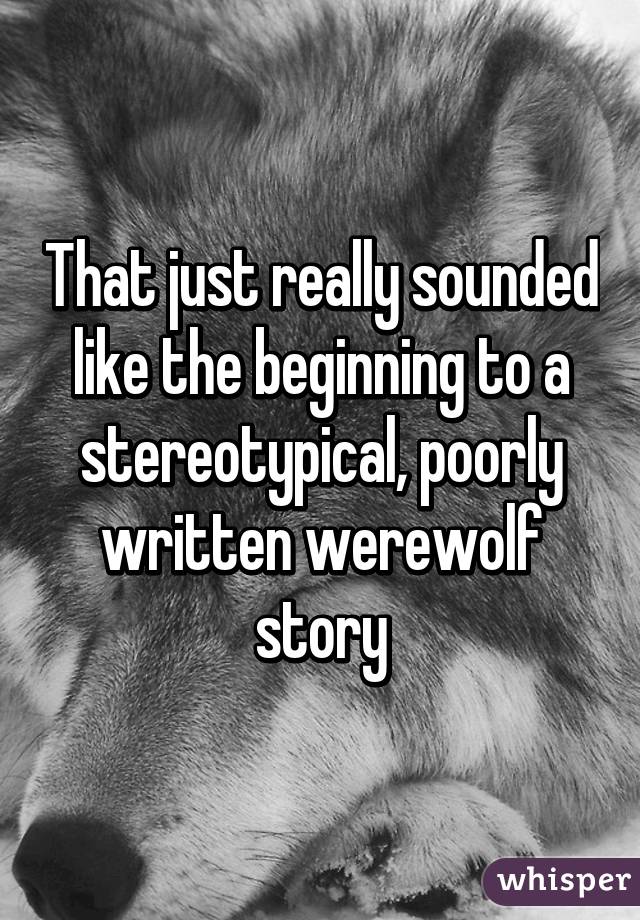 That just really sounded like the beginning to a stereotypical, poorly written werewolf story