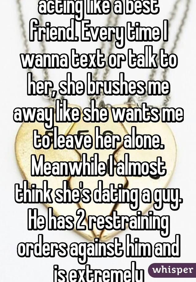 My best friend isn't acting like a best friend. Every time I wanna text or talk to her, she brushes me away like she wants me to leave her alone. Meanwhile I almost think she's dating a guy. He has 2 restraining orders against him and is extremely clingy/obsessive. 