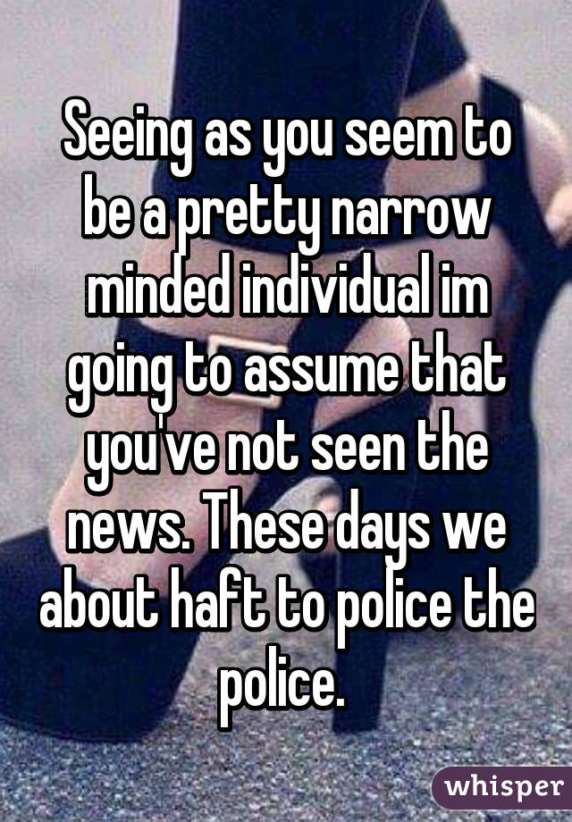 Seeing as you seem to be a pretty narrow minded individual im going to assume that you've not seen the news. These days we about haft to police the police. 