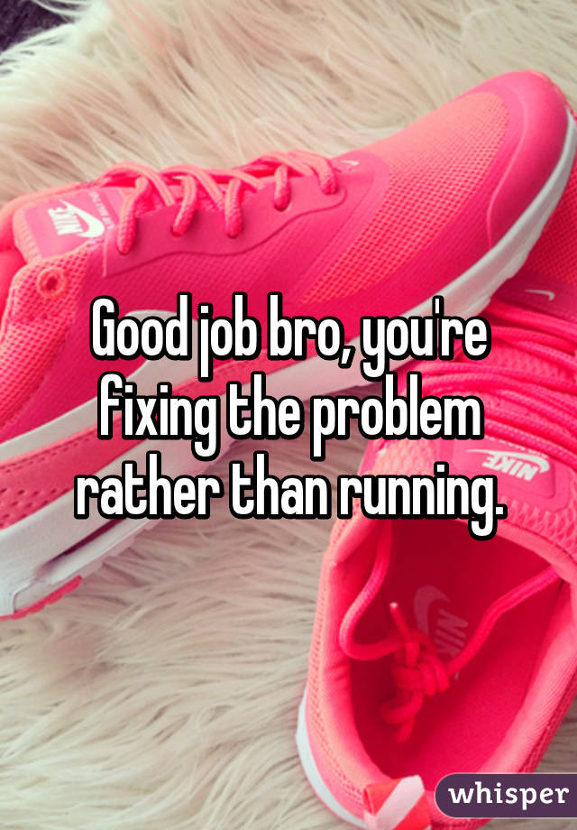 Good job bro, you're fixing the problem rather than running.