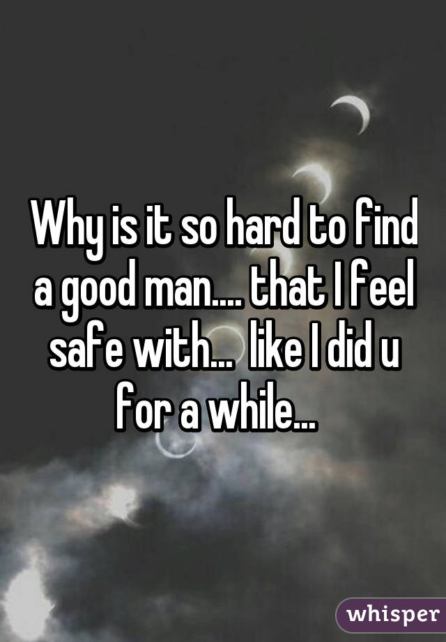 Why is it so hard to find a good man.... that I feel safe with...  like I did u for a while...  