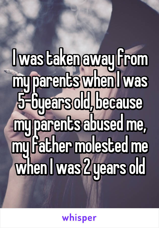 I was taken away from my parents when I was 5-6years old, because my parents abused me, my father molested me when I was 2 years old