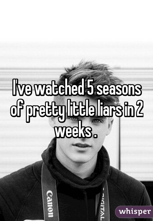 I've watched 5 seasons of pretty little liars in 2 weeks . 