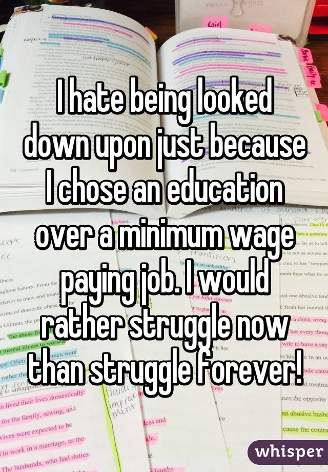 I hate being looked down upon just because I chose an education over a minimum wage paying job. I would rather struggle now than struggle forever!