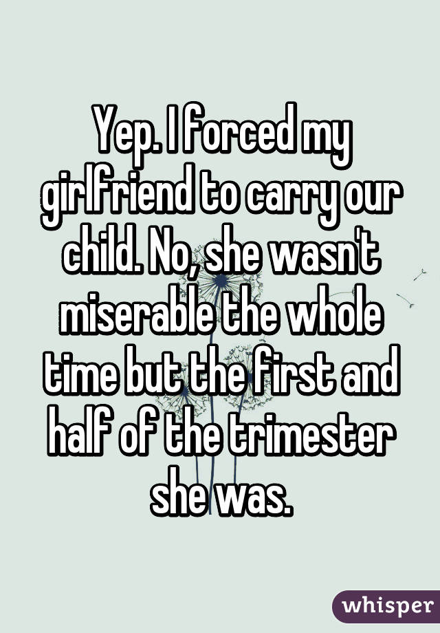 Yep. I forced my girlfriend to carry our child. No, she wasn't miserable the whole time but the first and half of the trimester she was.