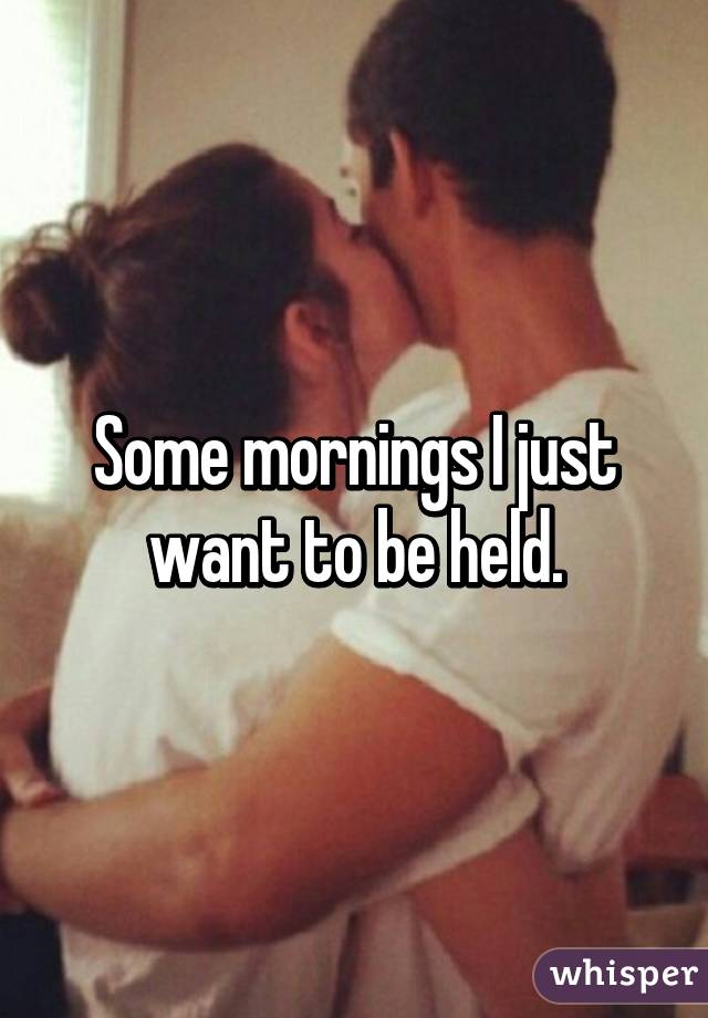 Some mornings I just want to be held.