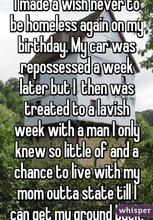 I made a wish never to be homeless again on my birthday. My car was repossessed a week later but I  then was treated to a lavish week with a man I only knew so little of and a chance to live with my mom outta state till I can get my ground back.