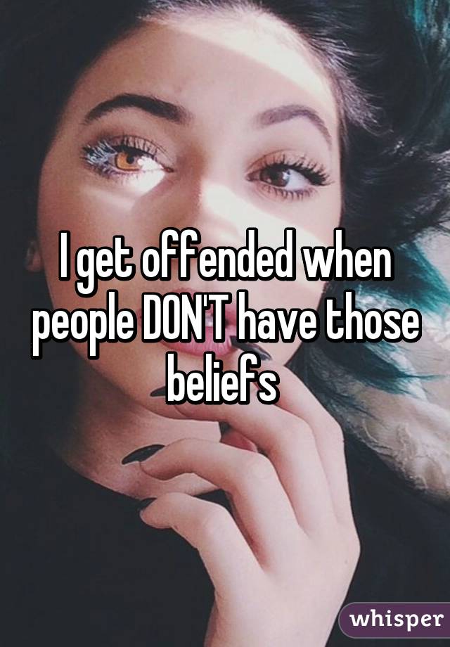 I get offended when people DON'T have those beliefs 