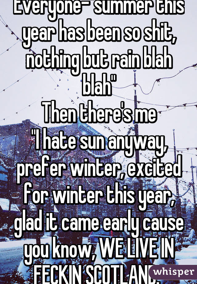 Everyone-"summer this year has been so shit, nothing but rain blah blah"
Then there's me
"I hate sun anyway, prefer winter, excited for winter this year, glad it came early cause you know, WE LIVE IN FECKIN SCOTLAND."