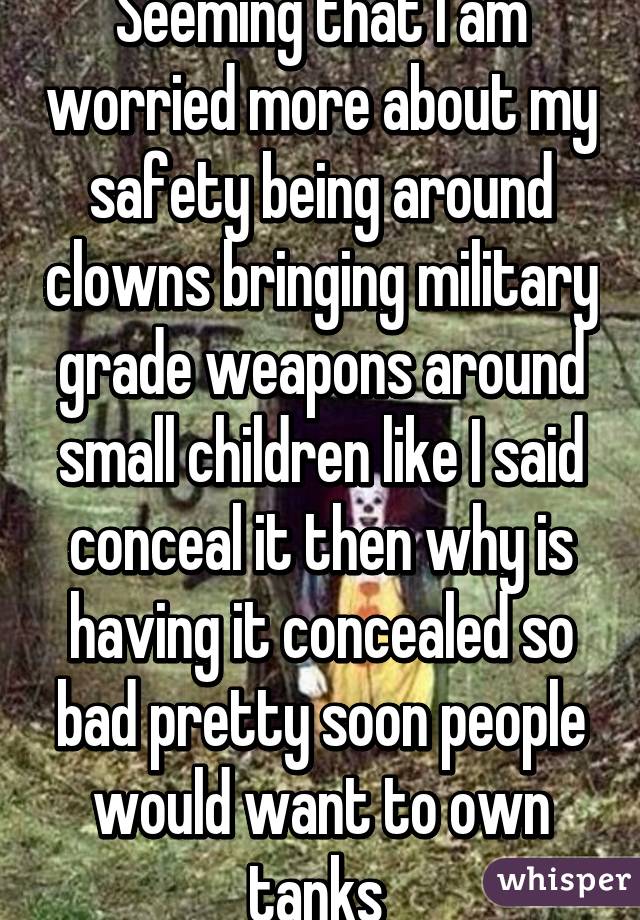 Seeming that I am worried more about my safety being around clowns bringing military grade weapons around small children like I said conceal it then why is having it concealed so bad pretty soon people would want to own tanks 