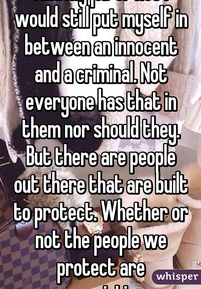 And my job or not i would still put myself in between an innocent and a criminal. Not everyone has that in them nor should they. But there are people out there that are built to protect. Whether or not the people we protect are appreciative.