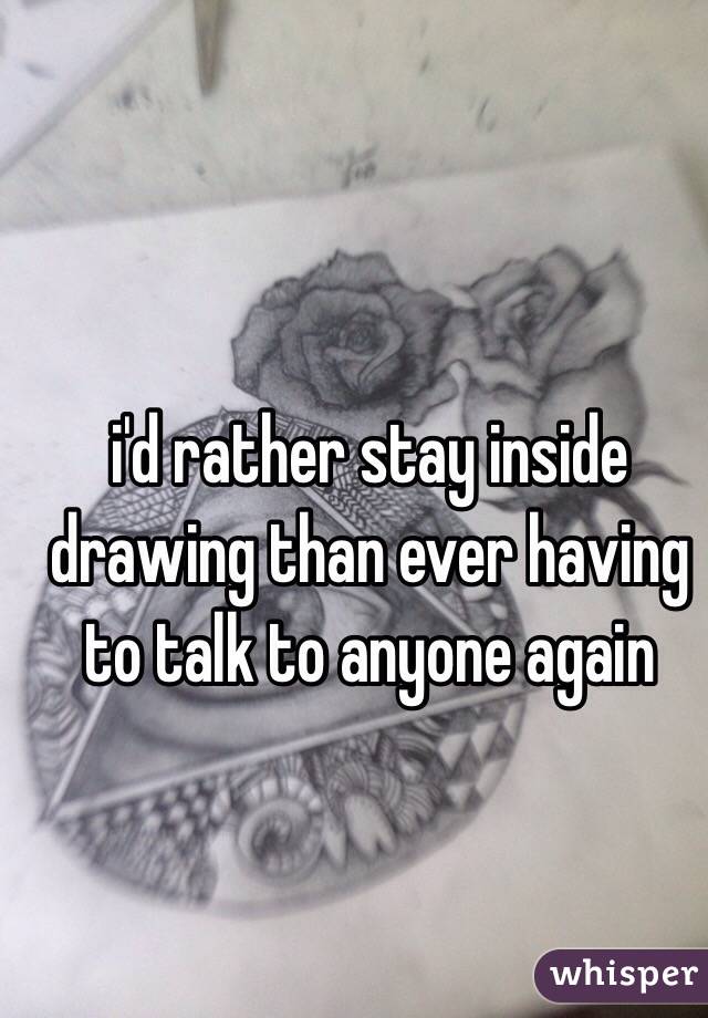 i'd rather stay inside drawing than ever having to talk to anyone again