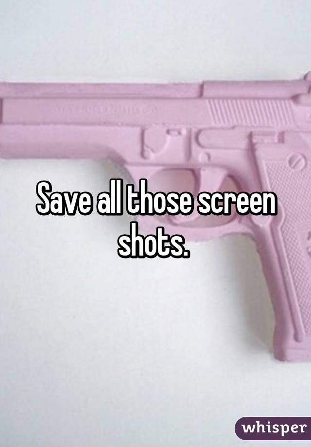 Save all those screen shots. 