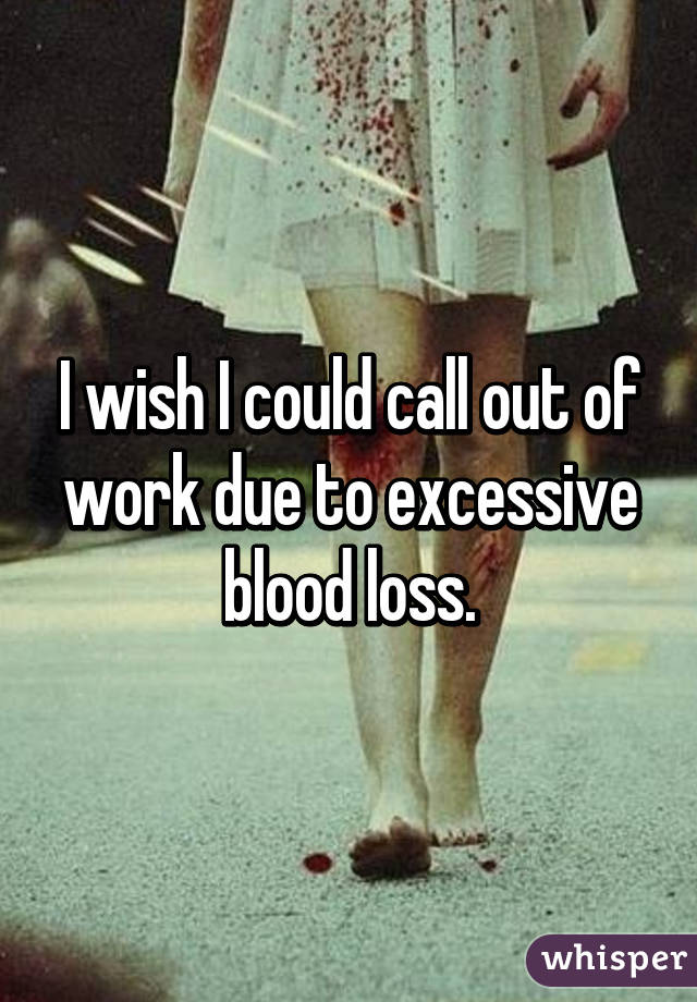 I wish I could call out of work due to excessive blood loss.