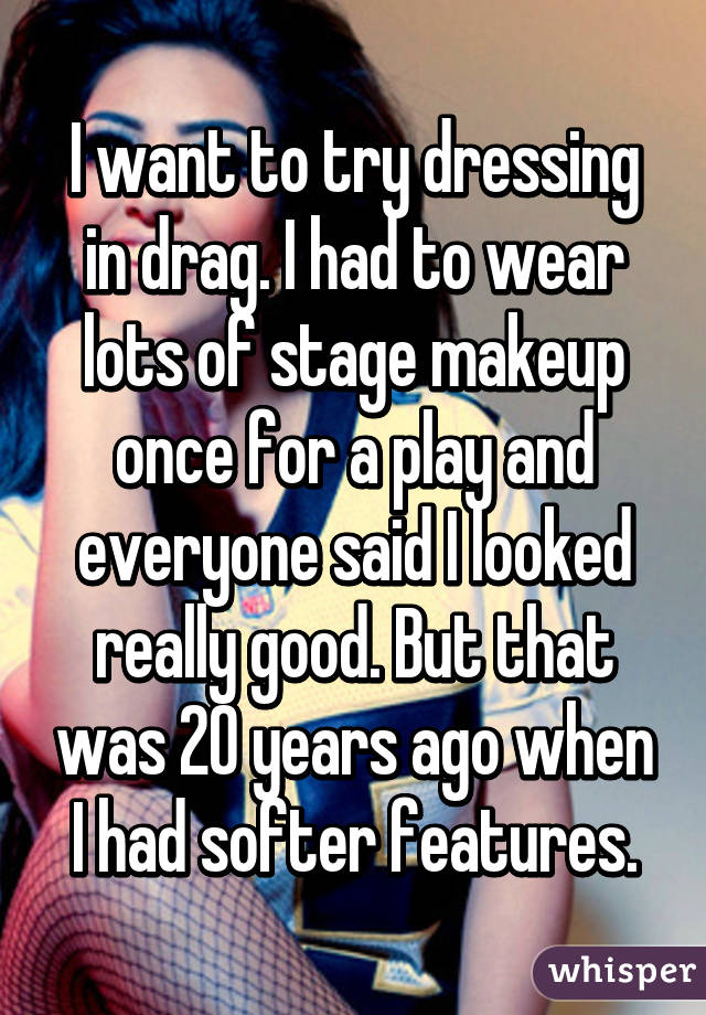 I want to try dressing in drag. I had to wear lots of stage makeup once for a play and everyone said I looked really good. But that was 20 years ago when I had softer features.