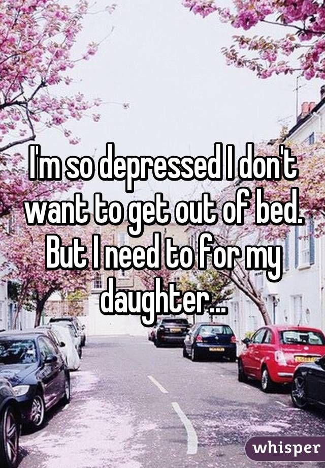 I'm so depressed I don't want to get out of bed. But I need to for my daughter...