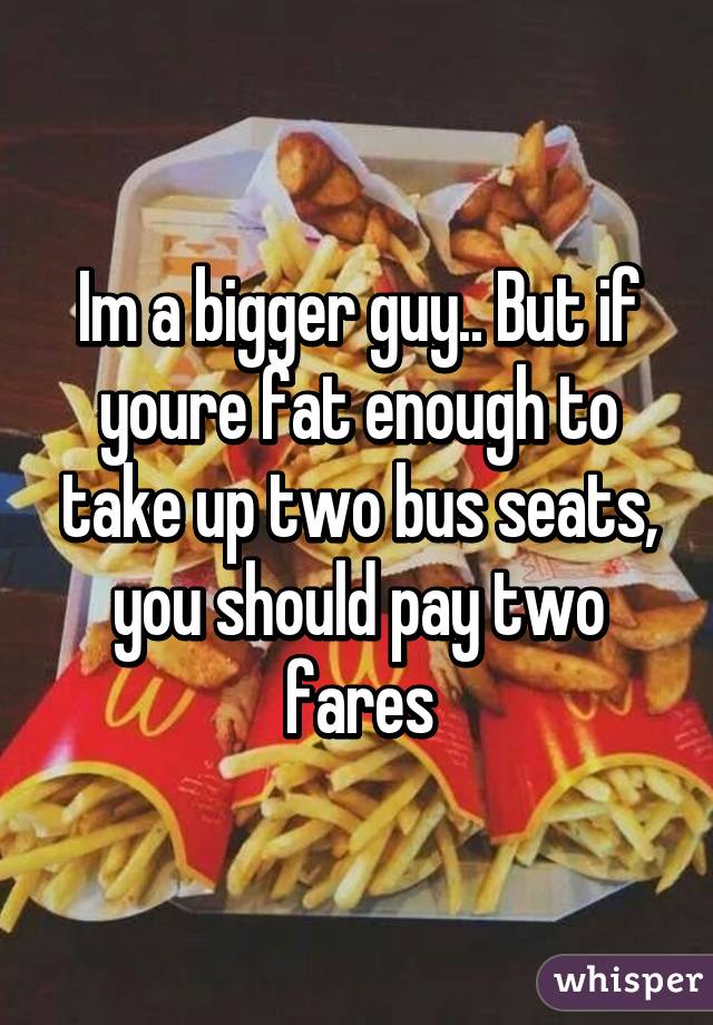 Im a bigger guy.. But if youre fat enough to take up two bus seats, you should pay two fares