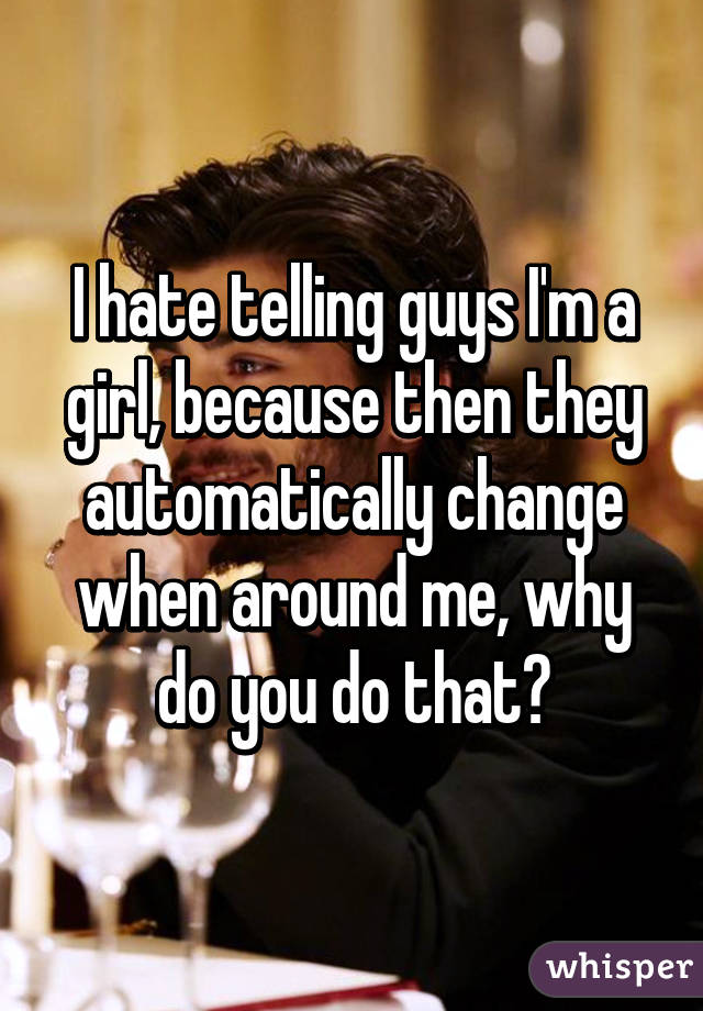 I hate telling guys I'm a girl, because then they automatically change when around me, why do you do that?