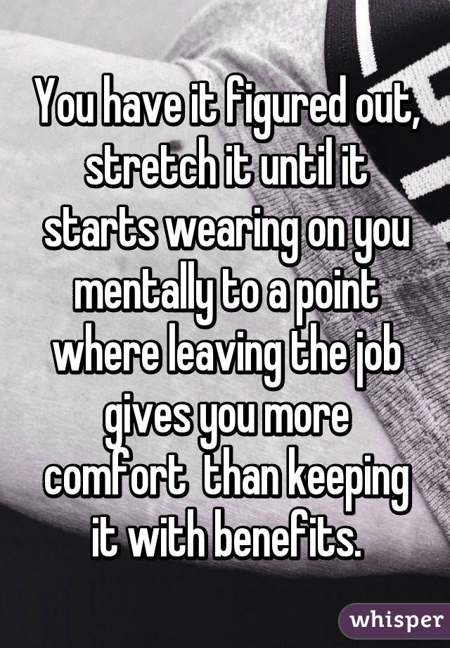 You have it figured out, stretch it until it starts wearing on you mentally to a point where leaving the job gives you more comfort  than keeping it with benefits.