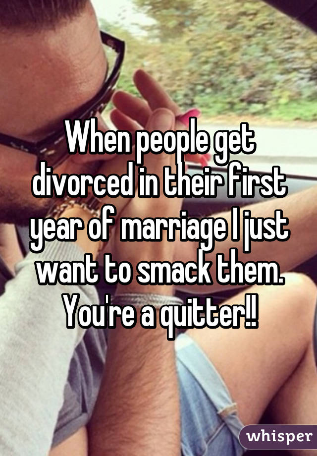 When people get divorced in their first year of marriage I just want to smack them. You're a quitter!!