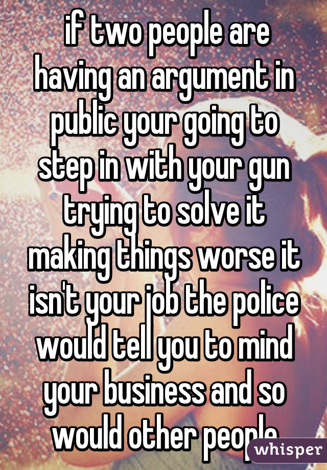  if two people are having an argument in public your going to step in with your gun trying to solve it making things worse it isn't your job the police would tell you to mind your business and so would other people