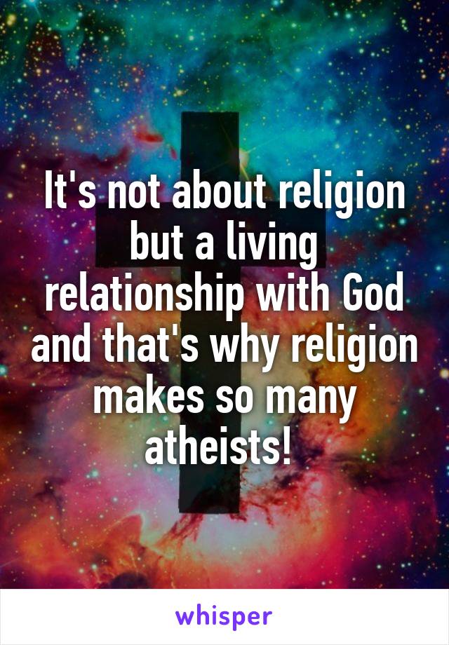 It's not about religion but a living relationship with God and that's why religion makes so many atheists! 