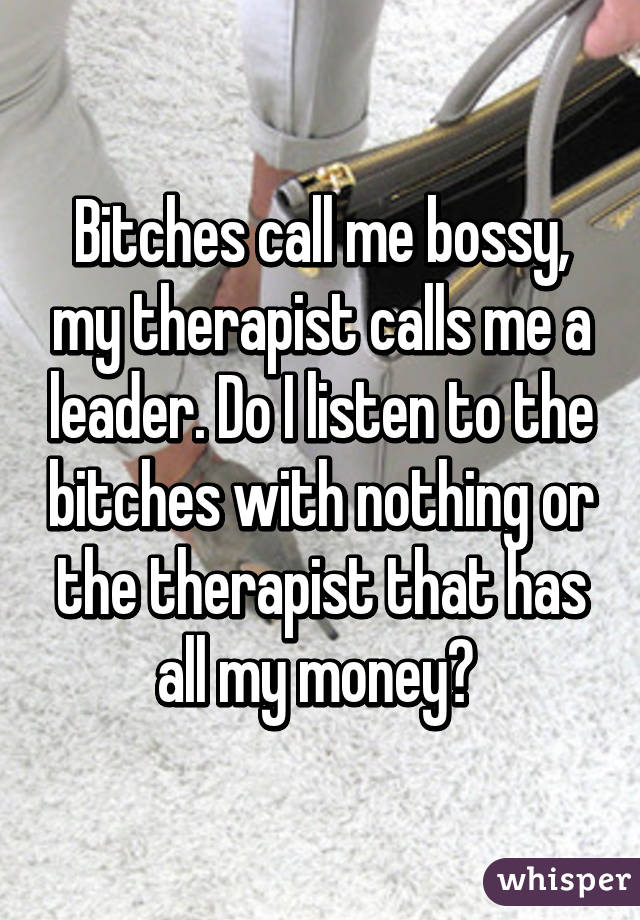 Bitches call me bossy, my therapist calls me a leader. Do I listen to the bitches with nothing or the therapist that has all my money? 