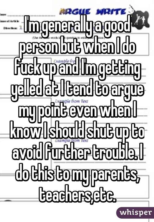 I'm generally a good person but when I do fuck up and I'm getting yelled at I tend to argue my point even when I know I should shut up to avoid further trouble. I do this to my parents, teachers,etc.