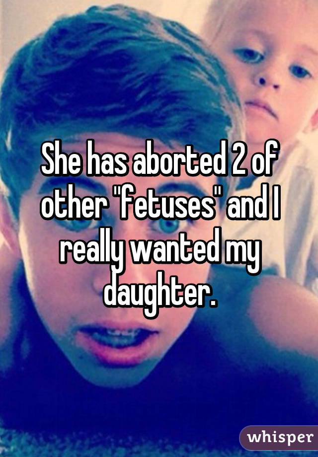 She has aborted 2 of other "fetuses" and I really wanted my daughter.