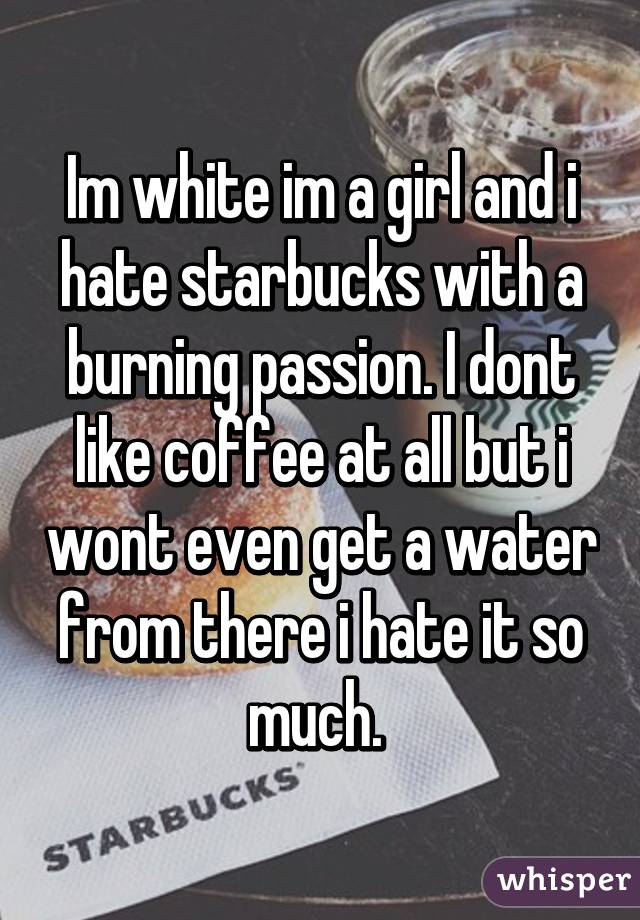 Im white im a girl and i hate starbucks with a burning passion. I dont like coffee at all but i wont even get a water from there i hate it so much. 