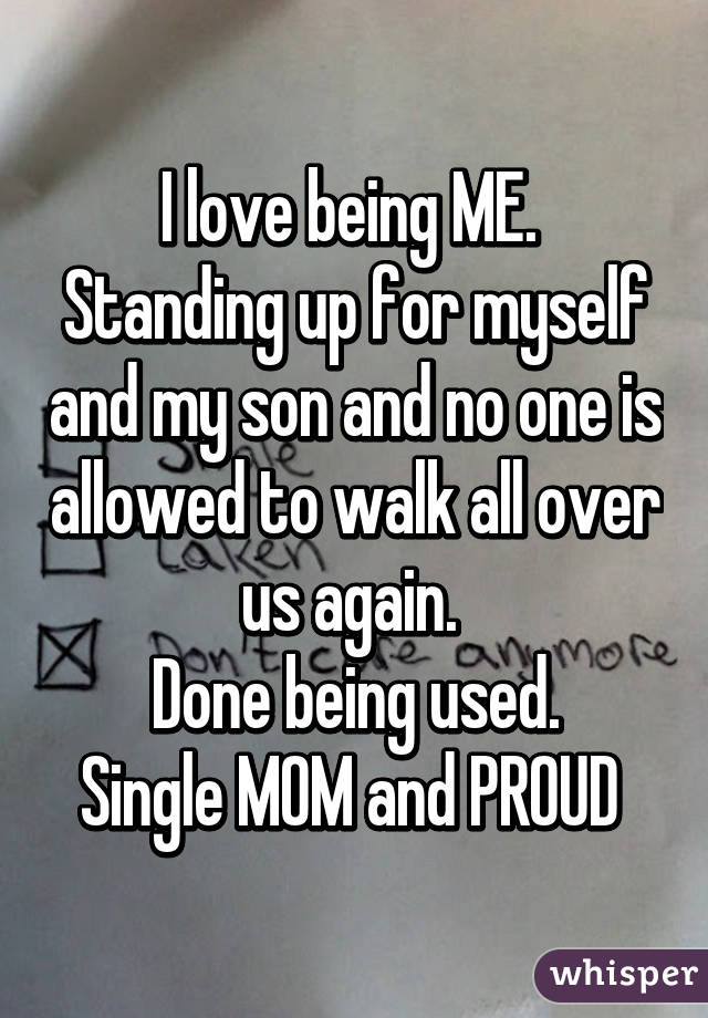 I love being ME. 
Standing up for myself and my son and no one is allowed to walk all over us again. 
Done being used.
Single MOM and PROUD 