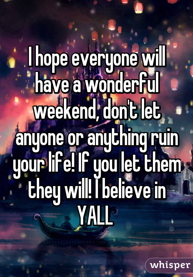 I hope everyone will have a wonderful weekend, don't let anyone or anything ruin your life! If you let them they will! I believe in YALL 