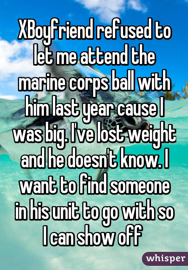 XBoyfriend refused to let me attend the marine corps ball with him last year cause I was big. I've lost weight and he doesn't know. I want to find someone in his unit to go with so I can show off 