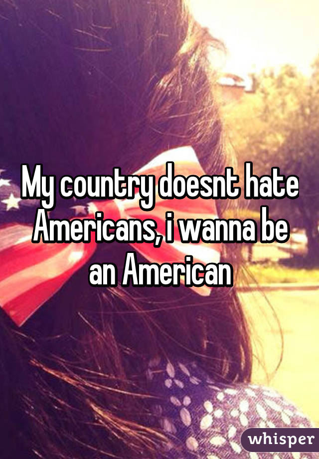 My country doesnt hate Americans, i wanna be an American