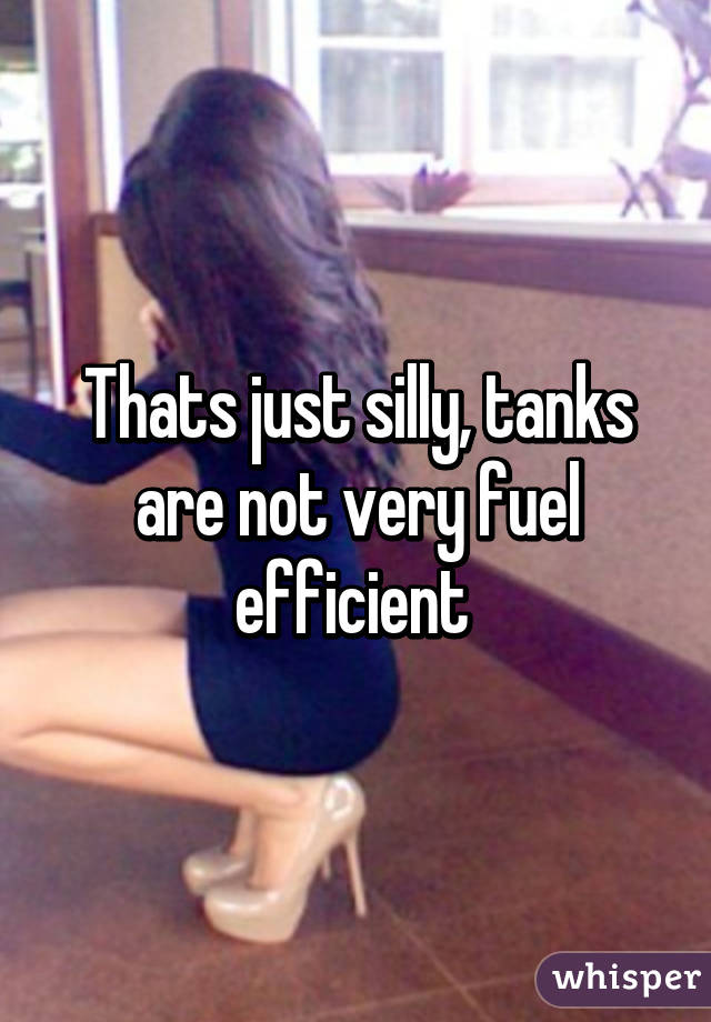 Thats just silly, tanks are not very fuel efficient 