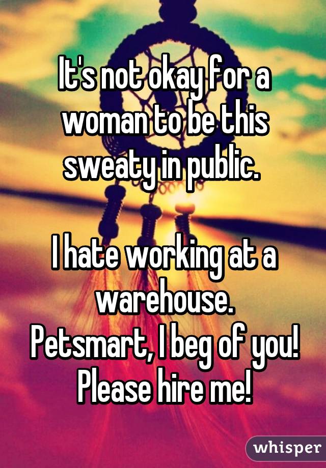 It's not okay for a woman to be this sweaty in public. 

I hate working at a warehouse.
Petsmart, I beg of you! Please hire me!