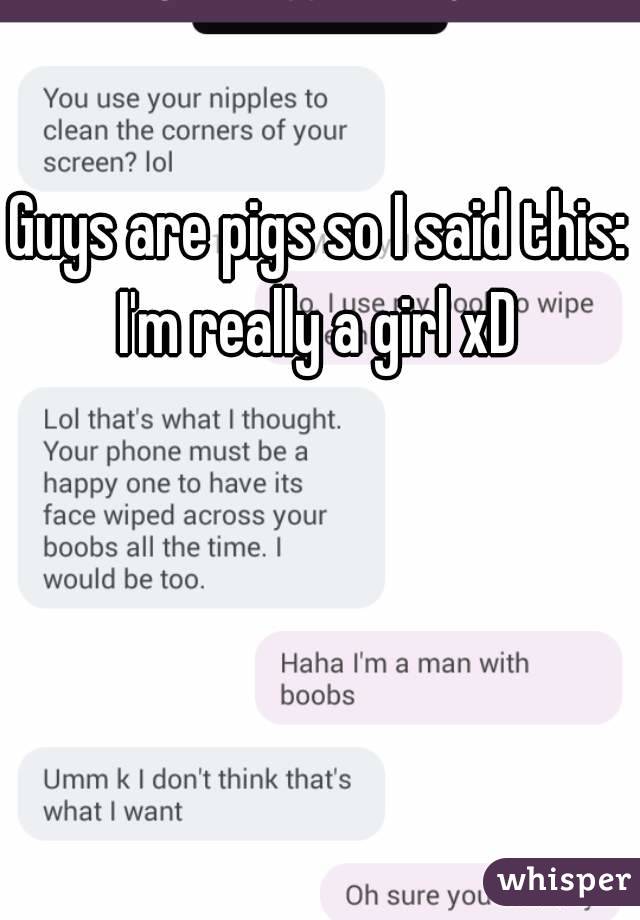 Guys are pigs so I said this: I'm really a girl xD 