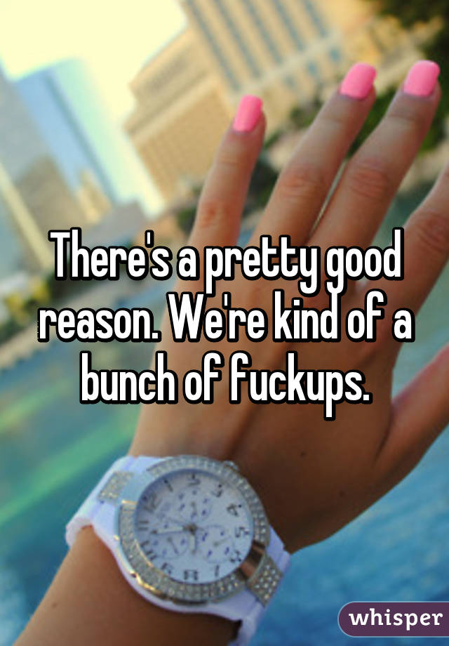 There's a pretty good reason. We're kind of a bunch of fuckups.