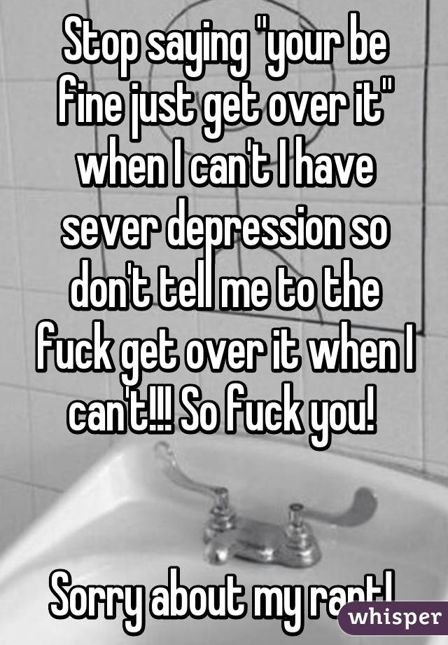 Stop saying "your be fine just get over it" when I can't I have sever depression so don't tell me to the fuck get over it when I can't!!! So fuck you! 


Sorry about my rant! 