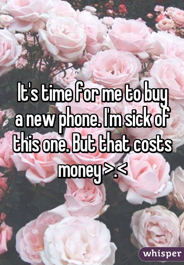 It's time for me to buy a new phone. I'm sick of this one. But that costs money >.<