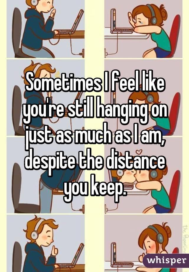 Sometimes I feel like you're still hanging on just as much as I am, despite the distance you keep.